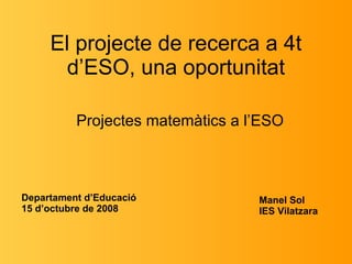 El projecte de recerca a 4t d’ESO, una oportunitat Projectes matemàtics a l’ESO Manel Sol  IES Vilatzara Departament d’Educació 15 d’octubre de 2008 