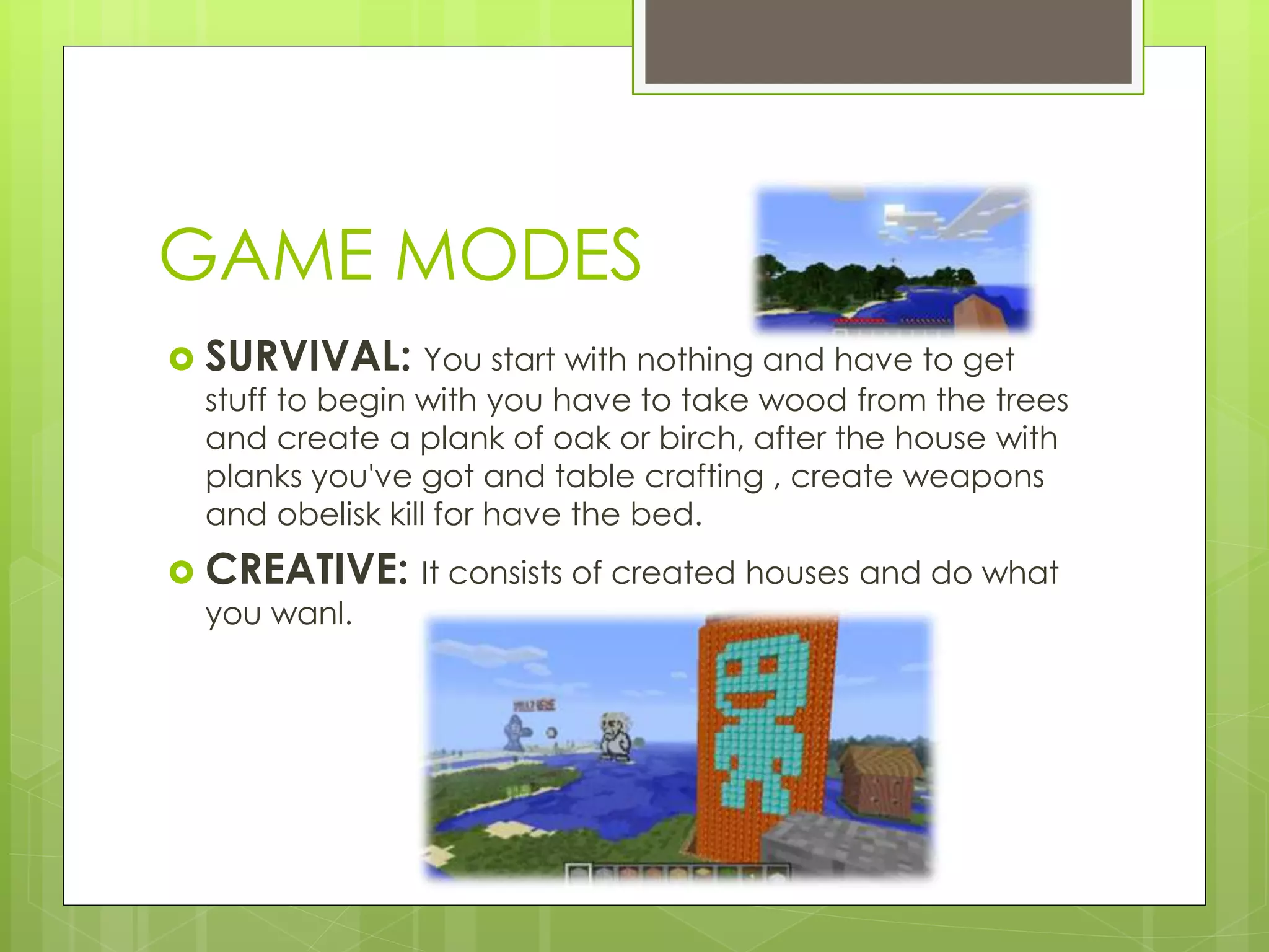 GAME MODES
SURVIVAL: You start with nothing and have to get
stuff to begin with you have to take wood from the trees
and create a plank of oak or birch, after the house with
planks you've got and table crafting , create weapons
and obelisk kill for have the bed.
CREATIVE: It consists of created houses and do what
you wanl.