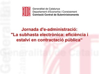 Jornada d'e-administració:
"La subhasta electrònica: eficiència i
estalvi en contractació pública“
Generalitat de Catalunya
Departament d’Economia i Coneixement
Comissió Central de Subministraments
 