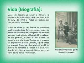 Vida (Biografia):
Manel de Pedrolo va néixer a L’Aranyó, la
Segarra el dia 1 d’abril del 1918, i va morir el 26
de juny de 1990 a l'edat de setanta-dos
anys, victima d’un càncer.
Manel va néixer en una família de propietaris
rurals procedents de Cervera, que per causes de
dificultats econòmiques en la gestió de les seves
terres es van traslladar a l’Aranyó. Ell era el gran
de dos germans, el petit és deia Ramon. Va
passar la seva infantesa a Tàrrega, on el seu pare
era el president d’Acció Catalana, a part també
era advogat. El seu pare feia vestir al seu fill de
manera no concorde a l’época a la qual vivia.
Des de petit llegeix molts de llibres, sobre tot
obres de Pio Baroja i Valle Inclán.
Pedrolo entre el seu germà
Ramon i la seva tia.
 
