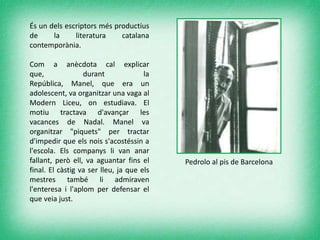 És un dels escriptors més productius
de la literatura catalana
contemporània.
Com a anècdota cal explicar
que, durant la
República, Manel, que era un
adolescent, va organitzar una vaga al
Modern Liceu, on estudiava. El
motiu tractava d'avançar les
vacances de Nadal. Manel va
organitzar "piquets" per tractar
d'impedir que els nois s'acostéssin a
l'escola. Els companys li van anar
fallant, però ell, va aguantar fins el
final. El càstig va ser lleu, ja que els
mestres també li admiraven
l'enteresa i l'aplom per defensar el
que veia just.
Pedrolo al pis de Barcelona
 