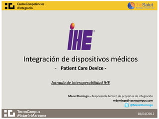 Integración de dispositivos médicos
         - Patient Care Device -

        Jornada de Interoperabilidad IHE

                 Manel Domingo – Responsable técnico de proyectos de integración
                                                mdomingo@tecnocampus.com
                                                              @ManelDomingo

                                                                    18/04/2012
 