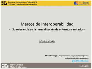 Marcos de Interoperabilidad
- Su relevancia en la normalización de entornos sanitarios -
InforSalud 2014
Manel Domingo – Responsable de proyectos de integración
mdomingo@tecnocampus.com
@ManelDomingo
13/03/2014
 