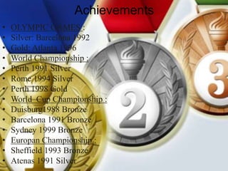 Achievements
• OLYMPIC GAMES :
• Silver: Barcelona 1992
• Gold: Atlanta 1996
• World Championship :
• Perth 1991 Silver
• Rome 1994 Silver
• Perth 1998 Gold
• World Cup Championship :
• Duisburg1988 Bronze
• Barcelona 1991 Bronze
• Sydney 1999 Bronze
• Europan Championship :
• Sheffield 1993 Bronze
• Atenas 1991 Silver
 
