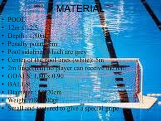 MATERIAL
• POOL:
• 12m x 12,5
• Depth : 1,80m
• Penalty point : 5m
• Pool sidelines which are grey
• Center of the pool lines (white): 5m
• 2m lines (red) no player can receive the ball
• GOALS: 1,80 x 0,90
• BALLS:
• Diameter : 18-20cm
• Weight :180-400gr
• Small and textured to give a special gripe
 