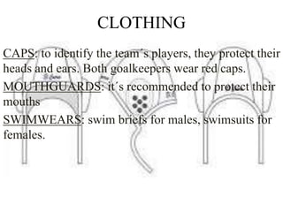 CLOTHING
CAPS: to identify the team´s players, they protect their
heads and ears. Both goalkeepers wear red caps.
MOUTHGUARDS: it´s recommended to protect their
mouths
SWIMWEARS: swim briefs for males, swimsuits for
females.
 
