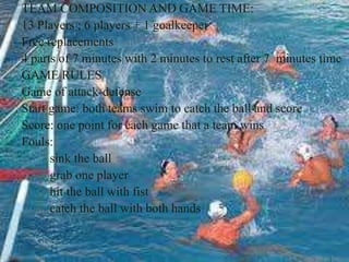 TEAM COMPOSITION AND GAME TIME:
13 Players ; 6 players + 1 goalkeeper
Free replacements
4 parts of 7 minutes with 2 minutes to rest after 7 minutes time
GAME RULES
Game of attack-defense
Start game: both teams swim to catch the ball and score
Score: one point for each game that a team wins
Fouls:
sink the ball
grab one player
hit the ball with fist
catch the ball with both hands
 