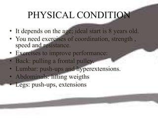 PHYSICAL CONDITION
• It depends on the age; ideal start is 8 years old.
• You need exercises of coordination, strength ,
speed and resistance.
• Exercises to improve performance:
• Back: pulling a frontal pulley.
• Lumbar: push-ups and hyperextensions.
• Abdominals: lifting weigths
• Legs: push-ups, extensions
 