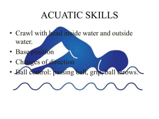 ACUATIC SKILLS
• Crawl with head inside water and outside
water.
• Base position
• Changes of direction
• Ball control: passing ball, grip, ball throws.
 