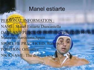 Manel estiarte
PERSONAL INFORMATION :
NAME: Manel Estiarte Duocastella
DATE AND PLACE OF BIRTH: October 26 1961 in
Mauresa, Barcelona,Spain
SPORT HE PRACTICED: Waterpolo
POSITION: Offensive
NICKNAME: The dolphin scorer
 