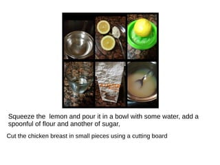Squeeze the lemon and pour it in a bowl with some water, add a
spoonful of flour and another of sugar,
Cut the chicken breast in small pieces using a cutting board
 