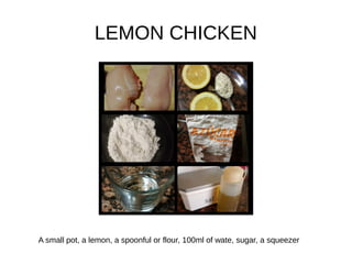 LEMON CHICKEN
A small pot, a lemon, a spoonful or flour, 100ml of wate, sugar, a squeezer
 
