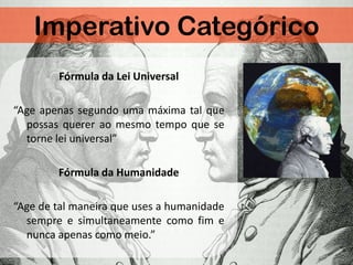 Imperativo Categórico
Fórmula da Lei Universal
“Age apenas segundo uma máxima tal que
possas querer ao mesmo tempo que se
torne lei universal”
Fórmula da Humanidade
“Age de tal maneira que uses a humanidade
sempre e simultaneamente como fim e
nunca apenas como meio.”
 