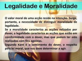 Legalidade e Moralidade
O valor moral de uma acção reside na intenção. Surge,
portanto, a necessidade de distinguir moralidade de
legalidade.
Se a moralidade caracteriza as acções relizadas por
dever, a legalidade caracteriza as acções que estão em
comformidade com o dever, mas que podem ter sido
realizadas com fins egoístas.
Segundo Kant é o sentimento do dever, o respeito
pela lei moral, que nos deve determinar a agir.
 