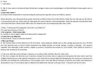 K – Kant
J – Jornalista
K: Olá. O meu nome é Immanuel Kant, Manel pros amigos e estou sem maquilhagem no Alta Definição. (Fazer gestos com a
cabeça).
J: Que está a fazer?
K: Estava a fazer expressões e coisas pra depois vocês porem aquelas coisas vermelhas a passar.
Gosto de pêras, mas não gosto de pressão. Gosto de caminhar. Gosto da minha família. Gosto do meu cão apesar de não ter
a certeza que tenho um. Gosto de rock. Não gosto de música clássica. Gosto de gelados. Gosto de pessoas moralmente boas
com boas intenções. Odeio Stuart Mill e não me importo com as consequencias dos meus actos.
J: Bem… Começo por lhe perguntar como foi a sua infância?
K: É aqui que começo a chorar?
J: Só se quiser… Você é que sabe…
K: á então eu choro depois adiante então qual foi a pergunta?
J: Como foi a sua infãncia?
K: Bem Daniel.. Posso o tratar por Daniel?
J: Não, por Bruna.
K. OK, Daniel! Nasci a 22 de Abrill de 1724 na Prússia numa pequena cidade que eu não consigo pronunciar e fui o 4º filho
por isso quando nasci os meus irmãos teantaram-me afogar porque eu estava sempre a roubar a atenção. Vivi sempre
segundo uma educação muito austera, regular e punitiva. Levantava-me sempre às 5 da manhã fosse Verão ou Inverno e
deitava-me sempre ás 10 em ponto.
J: Com essa vida tão cronometrada e rigorosa a sua vida escolar também deve ter sido assim.
K: Sim sim, sempre me dei bem com a escola e sempre fui um bom aluno e apesar de não gostar de tarte entrei aos 8 no
Colégio Fredericianum onde aprendi classisismo e aos 16 entrei na Universidade de Königsberg e fói aí que me interessei em
filosofia mas também em matemática e física sempre com o meu stõr Martin Knutzen e comecei a ler sobre Isaac Newton e
desenvolvi o meu 1º livro Ideias sobre a Maneira Verdadeira de Calcular as Forças Vivas". E fiquei lá até aos 21 anos.
 