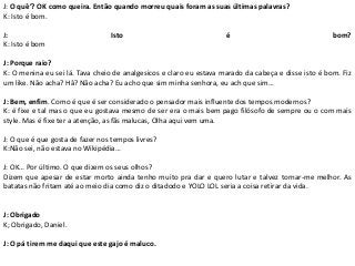 J: O quê’? OK como queira. Então quando morreu quais foram as suas últimas palavras?
K: Isto é bom.
J: Isto é bom?
K: Isto é bom
J: Porque raio?
K: O menina eu sei lá. Tava cheio de analgesicos e claro eu estava marado da cabeça e disse isto é bom. Fiz
um like. Não acha? Hâ? Não acha? Eu acho que sim minha senhora, eu ach que sim…
J: Bem, enfim. Como é que é ser considerado o pensador mais influente dos tempos modernos?
K: é fixe e tal mas o que eu gostava mesmo de ser era o mais bem pago filósofo de sempre ou o com mais
style. Mas é fixe ter a atenção, as fãs malucas, Olha aqui vem uma.
J: O que é que gosta de fazer nos tempos livres?
K:Não sei, não estava no Wikipédia…
J: OK… Por último. O que dizem os seus olhos?
Dizem que apesar de estar morto ainda tenho muito pra dar e quero lutar e talvez tornar-me melhor. As
batatas não fritam até ao meio dia como diz o ditadodo e YOLO LOL seria a coisa retirar da vida.
J: Obrigado
K; Obrigado, Daniel.
J: O pá tirem me daqui que este gajo é maluco.
 