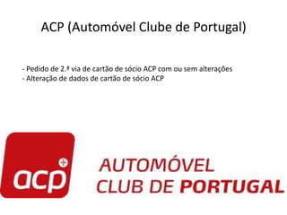 ACP (Automóvel Clube de Portugal)

- Pedido de 2.ª via de cartão de sócio ACP com ou sem alterações
- Alteração de dados de cartão de sócio ACP
 