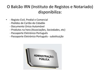 O Balcão IRN (Instituto de Registos e Notariado)
                 disponibiliza:
• - Registo Civil, Predial e Comercial
  - Pedidos de Cartão do Cidadão
  - Documento Único Automóvel
  - Produtos na hora (Associações, Sociedades, etc)
  - Passaporte Eletrónico Português
  - Passaporte Eletrónico Português - substituição
 