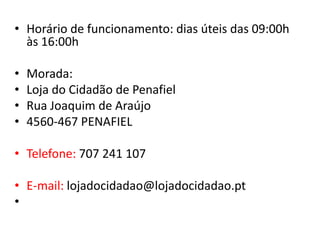 • Horário de funcionamento: dias úteis das 09:00h
  às 16:00h

•   Morada:
•   Loja do Cidadão de Penafiel
•   Rua Joaquim de Araújo
•   4560-467 PENAFIEL

• Telefone: 707 241 107

• E-mail: lojadocidadao@lojadocidadao.pt
•
 