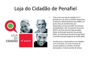 Loja do Cidadão de Penafiel
               •   Trata-se de uma loja do cidadão de 2.ª
                   geração que, de entre os balcões disponíveis,
                   se destaca o Balcão Multiserviços (BMS), um
                   posto único de atendimento que
                   disponibiliza serviços da ADSE, do Instituto
                   da Mobilidade e dos Transportes Terrestres
                   (IMTT), da Caixa Geral de Aposentações
                   (CGA), da Direcção-Geral do Consumidor
                   (DGC), do Automóvel Club de Portugal (ACP)
                   e da Administração Regional de Saúde (ARS).

               •   Penafiel passa a disponibilizar aos cidadãos,
                   num único local, um vasto conjunto de
                   serviços públicos e privados, evitando
                   deslocações e maiores perdas de tempo.
 
