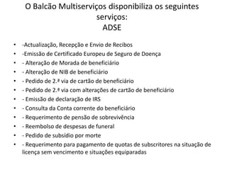 O Balcão Multiserviços disponibiliza os seguintes
                         serviços:
                           ADSE
•   -Actualização, Recepção e Envio de Recibos
•   -Emissão de Certificado Europeu de Seguro de Doença
•   - Alteração de Morada de beneficiário
•   - Alteração de NIB de beneficiário
•   - Pedido de 2.ª via de cartão de beneficiário
•   - Pedido de 2.ª via com alterações de cartão de beneficiário
•   - Emissão de declaração de IRS
•   - Consulta da Conta corrente do beneficiário
•   - Requerimento de pensão de sobrevivência
•   - Reembolso de despesas de funeral
•   - Pedido de subsídio por morte
•   - Requerimento para pagamento de quotas de subscritores na situação de
    licença sem vencimento e situações equiparadas
 