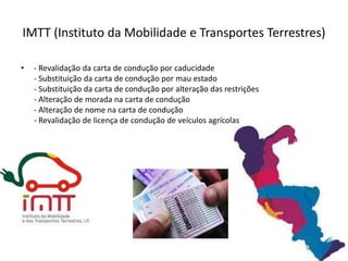 IMTT (Instituto da Mobilidade e Transportes Terrestres)

•   - Revalidação da carta de condução por caducidade
    - Substituição da carta de condução por mau estado
    - Substituição da carta de condução por alteração das restrições
    - Alteração de morada na carta de condução
    - Alteração de nome na carta de condução
    - Revalidação de licença de condução de veículos agrícolas
 
