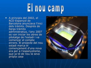A principis del 2002, el RCD Espanyol de Barcelona anunciava l'inici dels tràmits. Després de llargs tràmits administratius, l’any 2007 es van iniciar les obres de pilotatge de l'estadi i va començar el compte enrere. El projecte del nou estadi marca el començament d'una nova era per a l'espanyolisme, que ja té de nou la seva pròpia casa  El nou camp 