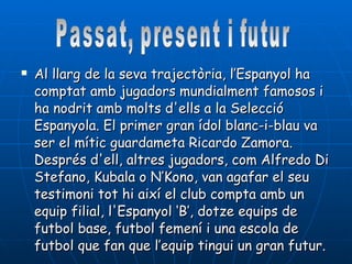 Al llarg de la seva trajectòria, l’Espanyol ha comptat amb jugadors mundialment famosos i ha nodrit amb molts d'ells a la Selecció Espanyola. El primer gran ídol blanc-i-blau va ser el mític guardameta Ricardo Zamora. Després d'ell, altres jugadors, com Alfredo Di Stefano, Kubala o N’Kono, van agafar el seu testimoni tot hi així el club compta amb un equip filial, l'Espanyol ‘B’, dotze equips de futbol base, futbol femení i una escola de futbol que fan que l’equip tingui un gran futur. Passat, present i futur 