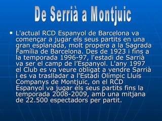 L'actual RCD Espanyol de Barcelona va començar a jugar els seus partits en una gran esplanada, molt propera a la Sagrada Família de Barcelona. Des de 1923 i fins a la temporada 1996-97, l'estadi de Sarrià va ser el camp de l’Espanyol. L'any 1997 el Club es va veure obligat a vendre Sarrià i es va traslladar a l'Estadi Olímpic Lluís Companys de Montjuïc, on el RCD Espanyol va jugar els seus partits fins la temporada 2008-2009, amb una mitjana de 22.500 espectadors per partit.  De Serrià a Montjuic 