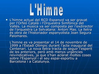 L’himne actual del RCD Espanyol va ser gravat per l'Orfeó Català i l’Orquestra Simfònica del Vallés. La música va ser composta per l’exdirector de l’orquestra La Selvatana: Antoni Mas. La lletra és obra de l’historiador espanyolista Joan Segura Palomares. L’himne es va presentar el 14 de novembre de 1999 a l’Estadi Olímpic durant l’acte inaugural del Centenari. La nova lletra tracta de seguir l’esperit de les anteriors, però amb menys urgències reivindicatives, ja que s’han aclarat moltes coses sobre l’Espanyol i el seu espai-esportiu a Barcelona i a Catalunya. L'Himne 