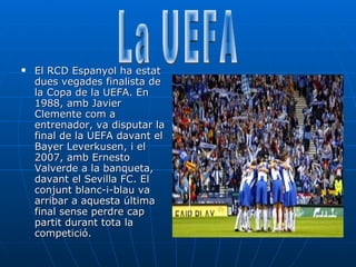 El RCD Espanyol ha estat dues vegades finalista de la Copa de la UEFA. En 1988, amb Javier Clemente com a entrenador, va disputar la final de la UEFA davant el Bayer Leverkusen, i el 2007, amb Ernesto Valverde a la banqueta, davant el Sevilla FC. El conjunt blanc-i-blau va arribar a aquesta última final sense perdre cap partit durant tota la competició.  La UEFA 