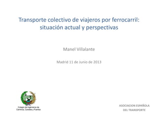 Transporte colectivo de viajeros por ferrocarril:
situación actual y perspectivas
Manel Villalante
Madrid 11 de Junio de 2013
ASOCIACION ESPAÑOLA
DEL TRANSPORTE
 