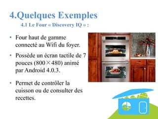 4.Quelques Exemples
4.1 Le Four « Discovery IQ » :

• Four haut de gamme
connecté au Wifi du foyer.
• Possède un écran tactile de 7
pouces (800×480) animé
par Android 4.0.3.
• Permet de contrôler la
cuisson ou de consulter des
recettes.

 