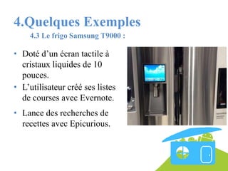 4.Quelques Exemples
4.3 Le frigo Samsung T9000 :

• Doté d’un écran tactile à
cristaux liquides de 10
pouces.
• L’utilisateur créé ses listes
de courses avec Evernote.
• Lance des recherches de
recettes avec Epicurious.

 
