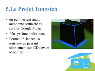 5.Le Projet Tungsten
• un petit lecteur audio
autonome connecté au
service Google Music.
• Un système multiroom.
• Permet de lancer sa
musique en passant
simplement son CD devant
le boitier.

 