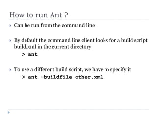 How to run Ant ?
   Can be run from the command line

   By default the command line client looks for a build script
    build.xml in the current directory
       > ant

   To use a different build script, we have to specify it
       > ant -buildfile other.xml
 
