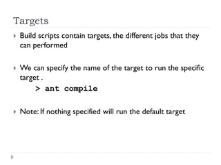 Targets
   Build scripts contain targets, the different jobs that they
    can performed

   We can specify the name of the target to run the specific
    target .
         > ant compile

   Note: If nothing specified will run the default target
 