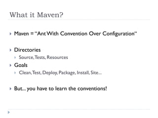 What it Maven?

   Maven = “Ant With Convention Over Configuration“

   Directories
       Source, Tests, Resources
   Goals
       Clean, Test, Deploy, Package, Install, Site...


   But... you have to learn the conventions!
 