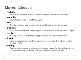 Maven Lifecycle
   validate
      Validate the project is correct and all necessary information is available
   compile
      Compile the source code of the project
   test
      Test the compiled source code using a suitable unit testing framework.
   package
      Take the compiled code and package it in its distributable format, such as a JAR.
   verify
      Run any checks to verify the package is valid and meets quality criteria
   install
      Install the package into the local repository, for use as a dependency in other
      projects locally
   deploy
      Done in an integration or release environment, copies the final package to the
      remote repository for sharing with other developers and projects.
 