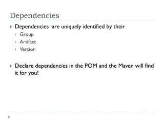 Dependencies
   Dependencies are uniquely identified by their
       Group
       Artifact
       Version


   Declare dependencies in the POM and the Maven will find
    it for you!
 