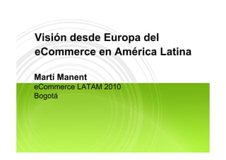 Visión desde Europa del
eCommerce en América Latina

Martí Manent
 at a e t
eCommerce LATAM 2010
Bogotá
 