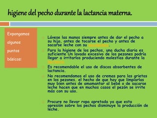 higiene del pecho durante la lactancia materna.
Expongamos
algunos
puntos
básicos:
 Lávese las manos siempre antes de dar el pecho a
su hijo, antes de tocarse el pecho y antes de
sacarse leche con su sacaleches.
 Para la higiene de los pechos, una ducha diaria es
suficiente Un lavado excesivo de los pezones podría
llegar a irritarlos produciendo molestias durante la
lactancia
 Es recomendable el uso de discos absorbentes de
lactancia.
 No recomendamos el uso de cremas para las grietas
en los pezones. el hecho de que hay que limpiarlas
muy bien antes de amamantar al bebé o de sacarse
leche hacen que en muchos casos el pezón se irrite
más con su uso.
 Procure no llevar ropa apretada ya que esta
opresión sobre los pechos disminuye la producción de
leche.
 