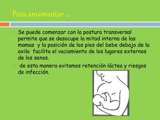 Para amamantar …
 Se puede comenzar con la postura transversal
permite que se desocupe la mitad interna de las
mamas y la posición de los pies del bebe debajo de la
axila facilita el vaciamiento de los lugares externos
de los senos.
 de esta manera evitamos retención láctea y riesgos
de infección.
 