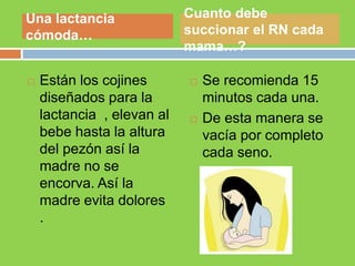  Están los cojines
diseñados para la
lactancia , elevan al
bebe hasta la altura
del pezón así la
madre no se
encorva. Así la
madre evita dolores
.
 Se recomienda 15
minutos cada una.
 De esta manera se
vacía por completo
cada seno.
Una lactancia
cómoda…
Cuanto debe
succionar el RN cada
mama…?
 