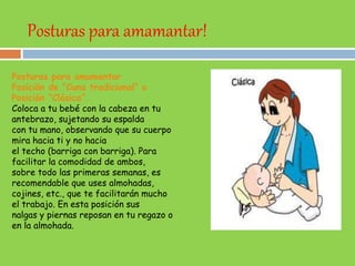 Posturas para amamantar!
Posturas para amamantar
Posición de “Cuna tradicional” o
Posición “Clásica”.
Coloca a tu bebé con la cabeza en tu
antebrazo, sujetando su espalda
con tu mano, observando que su cuerpo
mira hacia ti y no hacia
el techo (barriga con barriga). Para
facilitar la comodidad de ambos,
sobre todo las primeras semanas, es
recomendable que uses almohadas,
cojines, etc., que te facilitarán mucho
el trabajo. En esta posición sus
nalgas y piernas reposan en tu regazo o
en la almohada.
 