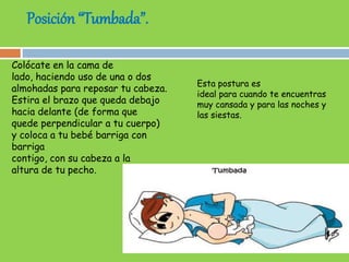 Posición “Tumbada”.
Colócate en la cama de
lado, haciendo uso de una o dos
almohadas para reposar tu cabeza.
Estira el brazo que queda debajo
hacia delante (de forma que
quede perpendicular a tu cuerpo)
y coloca a tu bebé barriga con
barriga
contigo, con su cabeza a la
altura de tu pecho.
Esta postura es
ideal para cuando te encuentras
muy cansada y para las noches y
las siestas.
 