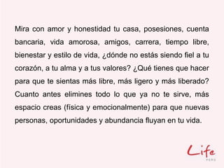 Mira con amor y honestidad tu casa, posesiones, cuenta
bancaria, vida amorosa, amigos, carrera, tiempo libre,
bienestar y estilo de vida, ¿dónde no estás siendo fiel a tu
corazón, a tu alma y a tus valores? ¿Qué tienes que hacer
para que te sientas más libre, más ligero y más liberado?
Cuanto antes elimines todo lo que ya no te sirve, más
espacio creas (física y emocionalmente) para que nuevas
personas, oportunidades y abundancia fluyan en tu vida.
 