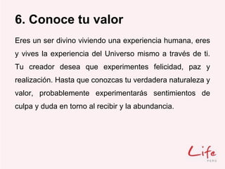 6. Conoce tu valor
Eres un ser divino viviendo una experiencia humana, eres
y vives la experiencia del Universo mismo a través de ti.
Tu creador desea que experimentes felicidad, paz y
realización. Hasta que conozcas tu verdadera naturaleza y
valor, probablemente experimentarás sentimientos de
culpa y duda en torno al recibir y la abundancia.
 