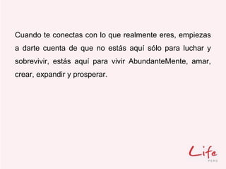 Cuando te conectas con lo que realmente eres, empiezas
a darte cuenta de que no estás aquí sólo para luchar y
sobrevivir, estás aquí para vivir AbundanteMente, amar,
crear, expandir y prosperar.
 