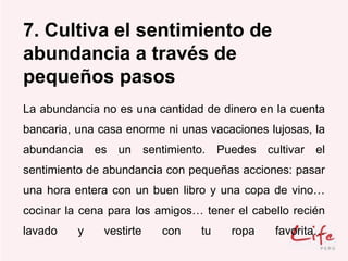 7. Cultiva el sentimiento de
abundancia a través de
pequeños pasos
La abundancia no es una cantidad de dinero en la cuenta
bancaria, una casa enorme ni unas vacaciones lujosas, la
abundancia es un sentimiento. Puedes cultivar el
sentimiento de abundancia con pequeñas acciones: pasar
una hora entera con un buen libro y una copa de vino…
cocinar la cena para los amigos… tener el cabello recién
lavado y vestirte con tu ropa favorita…
 
